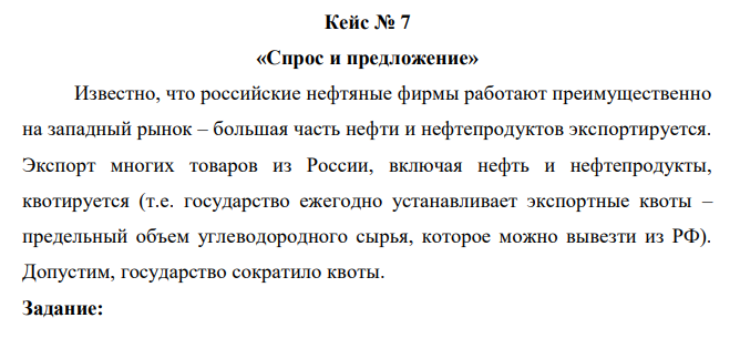 Известно, что российские нефтяные фирмы работают преимущественно на западный рынок – большая часть нефти и нефтепродуктов экспортируется. Экспорт многих товаров из России, включая нефть и нефтепродукты, квотируется (т.е. государство ежегодно устанавливает экспортные квоты – предельный объем углеводородного сырья, которое можно вывезти из РФ). Допустим, государство сократило квоты. Задание: Как Вы думаете, к каким последствиям может привести такое решение (как изменится экспорт и предложение и величина предложения углеводородов на внутреннем рынке России; изменится ли внутренний спрос или величина спроса на них; изменятся ли равновесные цены на внутреннем и мировом рынках на нефть и/или другие товары)? Как (благоприятно или нет) это отразится на экономике России в целом? 