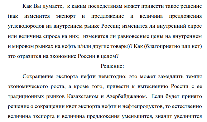 Известно, что российские нефтяные фирмы работают преимущественно на западный рынок – большая часть нефти и нефтепродуктов экспортируется. Экспорт многих товаров из России, включая нефть и нефтепродукты, квотируется (т.е. государство ежегодно устанавливает экспортные квоты – предельный объем углеводородного сырья, которое можно вывезти из РФ). Допустим, государство сократило квоты. Задание: Как Вы думаете, к каким последствиям может привести такое решение (как изменится экспорт и предложение и величина предложения углеводородов на внутреннем рынке России; изменится ли внутренний спрос или величина спроса на них; изменятся ли равновесные цены на внутреннем и мировом рынках на нефть и/или другие товары)? Как (благоприятно или нет) это отразится на экономике России в целом? 