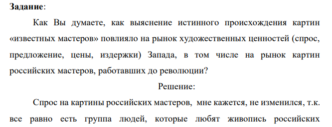 В 1990-у годы выяснилось, что картины известных русских художников, проданные в 1930-х годах Советским Союзом на Запад с целью решения проблемы голода, в действительности являются подделками, мастерски изготовленными группой советских художников под руководством Игоря Грабаря. Во всех каталогах музеев и частных коллекций эти картины числятся как подлинники. Задание: Как Вы думаете, как выяснение истинного происхождения картин «известных мастеров» повлияло на рынок художественных ценностей (спрос, предложение, цены, издержки) Запада, в том числе на рынок картин российских мастеров, работавших до революции?   