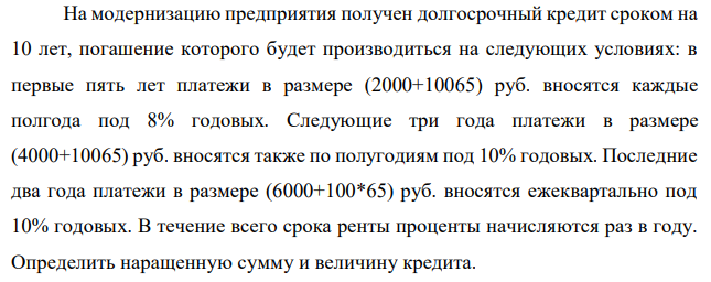 На модернизацию предприятия получен долгосрочный кредит сроком на 10 лет, погашение которого будет производиться на следующих условиях: в первые пять лет платежи в размере (2000+10065) руб. вносятся каждые полгода под 8% годовых. Следующие три года платежи в размере (4000+10065) руб. вносятся также по полугодиям под 10% годовых. Последние два года платежи в размере (6000+100*65) руб. вносятся ежеквартально под 10% годовых. В течение всего срока ренты проценты начисляются раз в году. Определить наращенную сумму и величину кредита.  