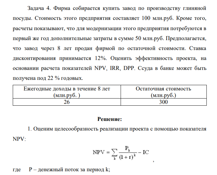 Фирма собирается купить завод по производству глиняной посуды. Стоимость этого предприятия составляет 100 млн.руб. Кроме того, расчеты показывают, что для модернизации этого предприятия потребуются в первый же год дополнительные затраты в сумме 50 млн.руб. Предполагается, что завод через 8 лет продан фирмой по остаточной стоимости. Ставка дисконтирования принимается 12%. Оценить эффективность проекта, на основании расчета показателей NPV, IRR, DPP. Ссуда в банке может быть получена под 22 % годовых. Ежегодные доходы в течение 8 лет (млн.руб. ) Остаточная стоимость (млн.руб.) 26 300