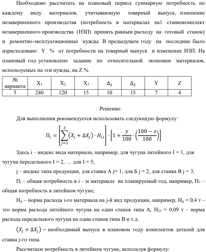 Рассчитать потребность машиностроительного завода в указанных в таблице материалах на плановый период. Завод традиционно выпускает станки двух типов – А и Б, кроме того в плановом периоде предполагается освоить производство станка типа В. Производственная программа предусматривает следующие объемы выпуска: станок А – X1 шт.; станок Б – X2 шт.; станок В – X3 шт. Данные по изменению объема незавершенного производства на планируемый год следующие: станок А – (+∆1); станок Б – (-∆2). Единица измерения – полный станко-комплект деталей и узлов собственного изготовления. Нормы расхода материалов в тоннах на единицу по станкам А и Б приведены в табл. 1.1. Нормы для станка В пока не рассчитаны, однако, учитывая, что он является модификацией станка А и легче его на 10%, для него следует принять соответственно скорректированные (уменьшенные на 10%) нормы для станка А.  Необходимо рассчитать на плановый период суммарную потребность по каждому виду материалов, учитывающую товарный выпуск, изменение незавершенного производства (потребность в материалах на1 станкокомплект незавершенного производства (НЗП) принять равным расходу на готовый станок) и ремонтно-эксплуатационные нужды. В предыдущем году на последние было израсходовано Y % от потребности на товарный выпуск и изменение НЗП. На плановый год установлено задание по относительной экономии материалов, используемых на эти нужды, на Z %.