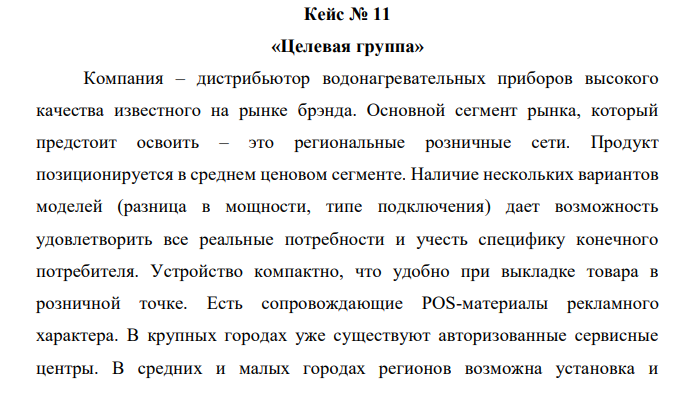 Компания – дистрибьютор водонагревательных приборов высокого качества известного на рынке брэнда. Основной сегмент рынка, который предстоит освоить – это региональные розничные сети. Продукт позиционируется в среднем ценовом сегменте. Наличие нескольких вариантов моделей (разница в мощности, типе подключения) дает возможность удовлетворить все реальные потребности и учесть специфику конечного потребителя. Устройство компактно, что удобно при выкладке товара в розничной точке. Есть сопровождающие POS-материалы рекламного характера. В крупных городах уже существуют авторизованные сервисные центры. В средних и малых городах регионов возможна установка и  обслуживание водонагревательных приборов, так как устройство не является технически сложным. Задание: 1. Опишите максимально точно целевую группу для данного продукта: розничные точки и сети, в которые целесообразно осуществлять продвижение данной продукции. 2. Создайте максимально точное описание целевой группы конечных потребителей, их основных поведенческих характеристик и мотивов. 3. Дайте обоснование вашего решения. 