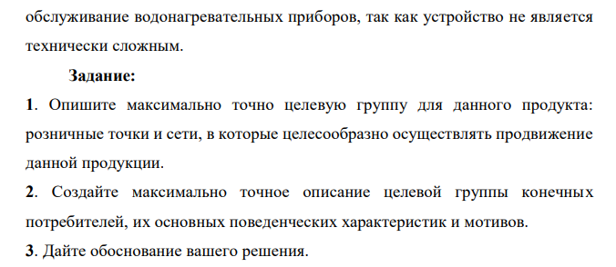 Компания – дистрибьютор водонагревательных приборов высокого качества известного на рынке брэнда. Основной сегмент рынка, который предстоит освоить – это региональные розничные сети. Продукт позиционируется в среднем ценовом сегменте. Наличие нескольких вариантов моделей (разница в мощности, типе подключения) дает возможность удовлетворить все реальные потребности и учесть специфику конечного потребителя. Устройство компактно, что удобно при выкладке товара в розничной точке. Есть сопровождающие POS-материалы рекламного характера. В крупных городах уже существуют авторизованные сервисные центры. В средних и малых городах регионов возможна установка и  обслуживание водонагревательных приборов, так как устройство не является технически сложным. Задание: 1. Опишите максимально точно целевую группу для данного продукта: розничные точки и сети, в которые целесообразно осуществлять продвижение данной продукции. 2. Создайте максимально точное описание целевой группы конечных потребителей, их основных поведенческих характеристик и мотивов. 3. Дайте обоснование вашего решения. 