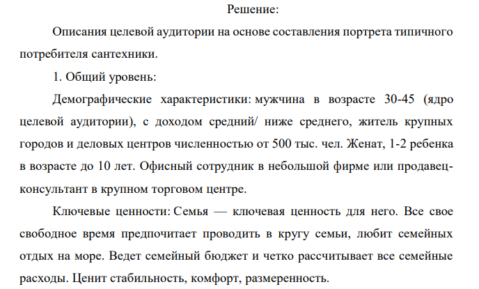 Компания – дистрибьютор водонагревательных приборов высокого качества известного на рынке брэнда. Основной сегмент рынка, который предстоит освоить – это региональные розничные сети. Продукт позиционируется в среднем ценовом сегменте. Наличие нескольких вариантов моделей (разница в мощности, типе подключения) дает возможность удовлетворить все реальные потребности и учесть специфику конечного потребителя. Устройство компактно, что удобно при выкладке товара в розничной точке. Есть сопровождающие POS-материалы рекламного характера. В крупных городах уже существуют авторизованные сервисные центры. В средних и малых городах регионов возможна установка и  обслуживание водонагревательных приборов, так как устройство не является технически сложным. Задание: 1. Опишите максимально точно целевую группу для данного продукта: розничные точки и сети, в которые целесообразно осуществлять продвижение данной продукции. 2. Создайте максимально точное описание целевой группы конечных потребителей, их основных поведенческих характеристик и мотивов. 3. Дайте обоснование вашего решения. 