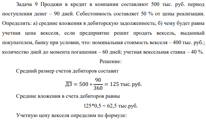 Продажи в кредит в компании составляют 500 тыс. руб. период поступления денег – 90 дней. Себестоимость составляет 50 % от цены реализации. Определить: а) средние вложения в дебиторскую задолженность; б) чему будет равна учетная цена векселя, если предприятие решит продать вексель, выданный покупателем, банку при условии, что: номинальная стоимость векселя – 400 тыс. руб.; количество дней до момента погашения – 60 дней; учетная вексельная ставка – 40 %. 