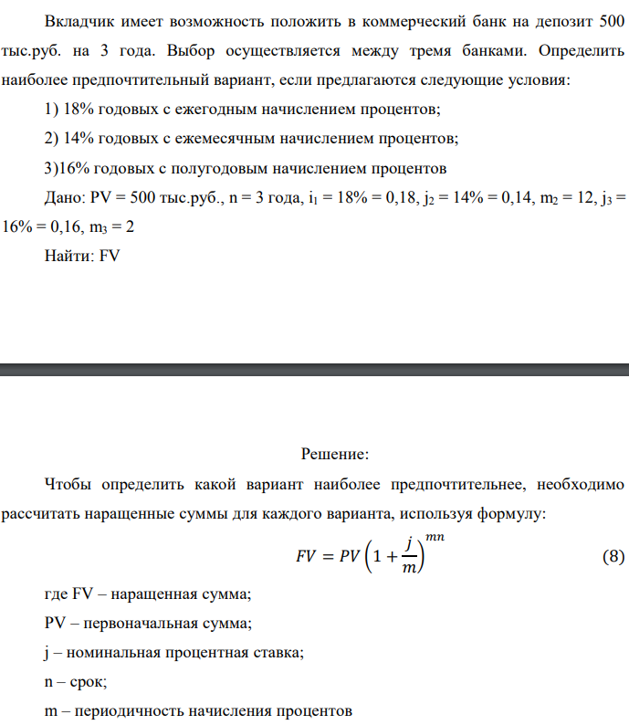 Вкладчик имеет возможность положить в коммерческий банк на депозит 500 тыс.руб. на 3 года. Выбор осуществляется между тремя банками. Определить наиболее предпочтительный вариант, если предлагаются следующие условия: 1) 18% годовых с ежегодным начислением процентов; 2) 14% годовых с ежемесячным начислением процентов; 3)16% годовых с полугодовым начислением процентов Дано: PV = 500 тыс.руб., n = 3 года, i1 = 18% = 0,18, j2 = 14% = 0,14, m2 = 12, j3 = 16% = 0,16, m3 = 2 Найти: FV 