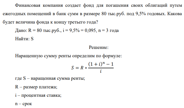 Финансовая компания создает фонд для погашения своих облигаций путем ежегодных помещений в банк сумм в размере 80 тыс.руб. под 9,5% годовых. Какова будет величина фонда к концу третьего года? Дано: R = 80 тыс.руб., i = 9,5% = 0,095, n = 3 года Найти: S 