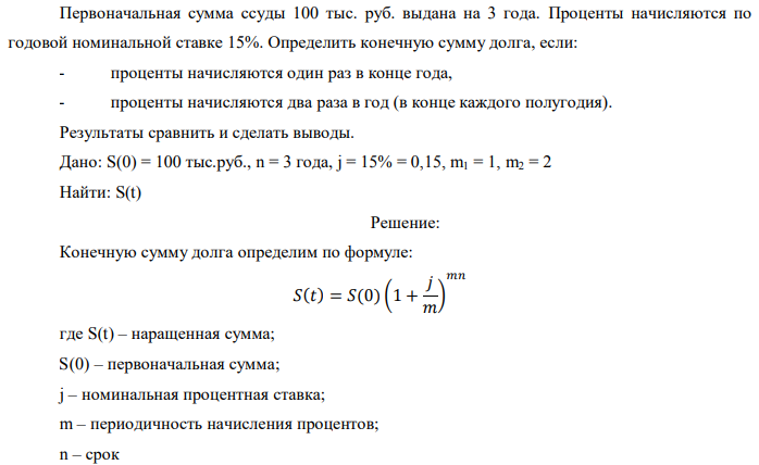 Первоначальная сумма ссуды 100 тыс. руб. выдана на 3 года. Проценты начисляются по годовой номинальной ставке 15%. Определить конечную сумму долга, если: - проценты начисляются один раз в конце года, - проценты начисляются два раза в год (в конце каждого полугодия). Результаты сравнить и сделать выводы. Дано: S(0) = 100 тыс.руб., n = 3 года, j = 15% = 0,15, m1 = 1, m2 = 2 Найти: S(t) 