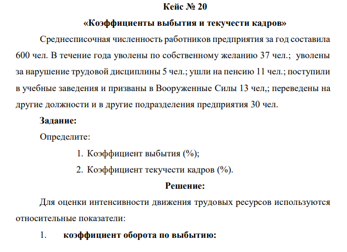 Среднесписочная численность работников предприятия за год составила 600 чел. В течение года уволены по собственному желанию 37 чел.; уволены за нарушение трудовой дисциплины 5 чел.; ушли на пенсию 11 чел.; поступили в учебные заведения и призваны в Вооруженные Силы 13 чел,; переведены на другие должности и в другие подразделения предприятия 30 чел. Задание: Определите: 1. Коэффициент выбытия (%); 2. Коэффициент текучести кадров (%). 