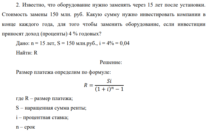 Известно, что оборудование нужно заменять через 15 лет после установки. Стоимость замены 150 млн. руб. Какую сумму нужно инвестировать компании в конце каждого года, для того чтобы заменить оборудование, если инвестиции приносят доход (проценты) 4 % годовых? Дано: n = 15 лет, S = 150 млн.руб., i = 4% = 0,04 Найти: R 
