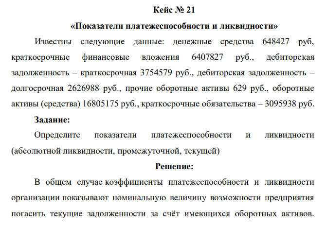 Известны следующие данные: денежные средства 648427 руб, краткосрочные финансовые вложения 6407827 руб., дебиторская задолженность – краткосрочная 3754579 руб., дебиторская задолженность – долгосрочная 2626988 руб., прочие оборотные активы 629 руб., оборотные активы (средства) 16805175 руб., краткосрочные обязательства – 3095938 руб. Задание: Определите показатели платежеспособности и ликвидности (абсолютной ликвидности, промежуточной, текущей) 