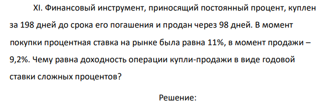 Финансовый инструмент, приносящий постоянный процент, куплен за 198 дней до срока его погашения и продан через 98 дней. В момент покупки процентная ставка на рынке была равна 11%, в момент продажи – 9,2%. Чему равна доходность операции купли-продажи в виде годовой ставки сложных процентов? 