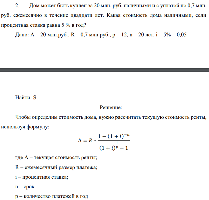 Дом может быть куплен за 20 млн. руб. наличными и с уплатой по 0,7 млн. руб. ежемесячно в течение двадцати лет. Какая стоимость дома наличными, если процентная ставка равна 5 % в год? Дано: A = 20 млн.руб., R = 0,7 млн.руб., p = 12, n = 20 лет, i = 5% = 0,05  Найти: S 