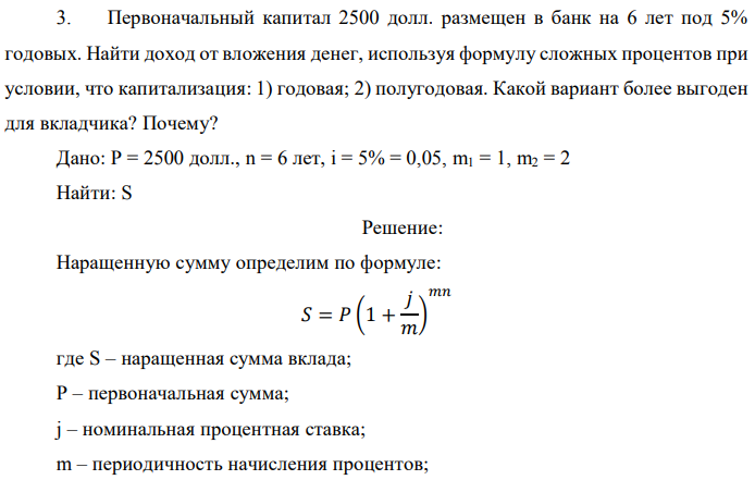 Первоначальный капитал 2500 долл. размещен в банк на 6 лет под 5% годовых. Найти доход от вложения денег, используя формулу сложных процентов при условии, что капитализация: 1) годовая; 2) полугодовая. Какой вариант более выгоден для вкладчика? Почему? Дано: P = 2500 долл., n = 6 лет, i = 5% = 0,05, m1 = 1, m2 = 2 Найти: S 