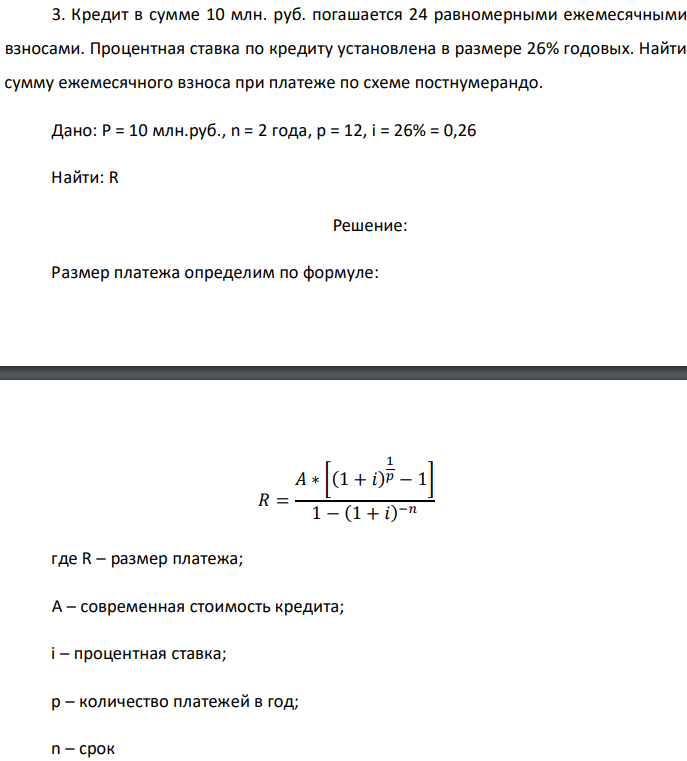 Кредит в сумме 10 млн. руб. погашается 24 равномерными ежемесячными взносами. Процентная ставка по кредиту установлена в размере 26% годовых. Найти сумму ежемесячного взноса при платеже по схеме постнумерандо. Дано: P = 10 млн.руб., n = 2 года, р = 12, i = 26% = 0,26 Найти: R 