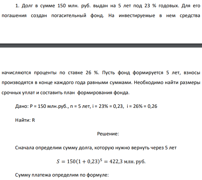 Долг в сумме 150 млн. руб. выдан на 5 лет под 23 % годовых. Для его погашения создан погасительный фонд. На инвестируемые в нем средства  начисляются проценты по ставке 26 %. Пусть фонд формируется 5 лет, взносы производятся в конце каждого года равными суммами. Необходимо найти размеры срочных уплат и составить план формирования фонда. Дано: P = 150 млн.руб., n = 5 лет, i = 23% = 0,23, i = 26% = 0,26 Найти: R 