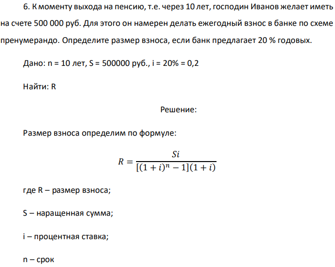 К моменту выхода на пенсию, т.е. через 10 лет, господин Иванов желает иметь на счете 500 000 руб. Для этого он намерен делать ежегодный взнос в банке по схеме пренумерандо. Определите размер взноса, если банк предлагает 20 % годовых. Дано: n = 10 лет, S = 500000 руб., i = 20% = 0,2 Найти: R 