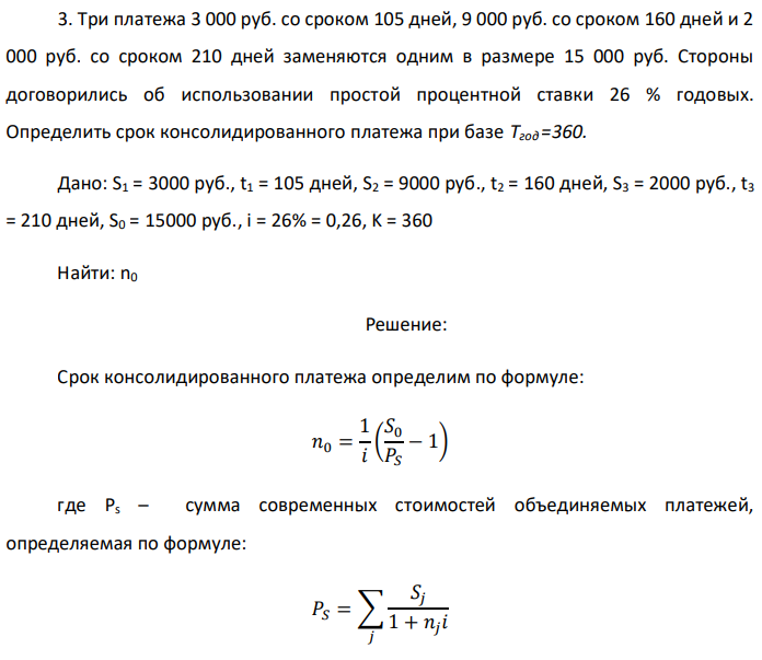 Три платежа 3 000 руб. со сроком 105 дней, 9 000 руб. со сроком 160 дней и 2 000 руб. со сроком 210 дней заменяются одним в размере 15 000 руб. Стороны договорились об использовании простой процентной ставки 26 % годовых. Определить срок консолидированного платежа при базе Тгод =360. Дано: S1 = 3000 руб., t1 = 105 дней, S2 = 9000 руб., t2 = 160 дней, S3 = 2000 руб., t3 = 210 дней, S0 = 15000 руб., i = 26% = 0,26, K = 360 Найти: n0 