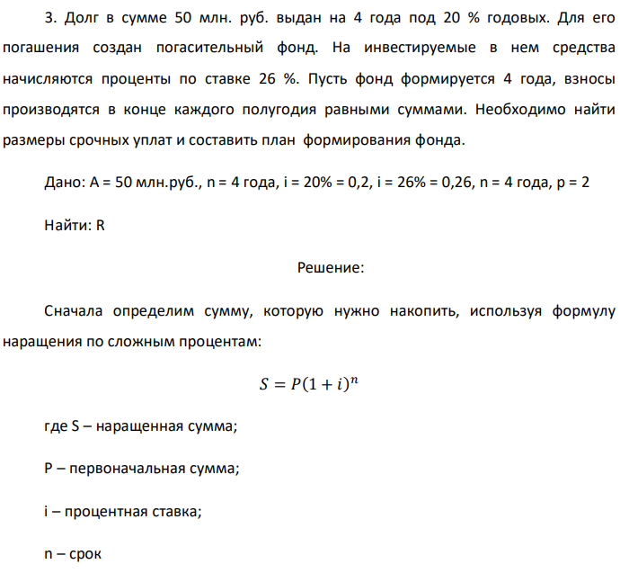 Долг в сумме 50 млн. руб. выдан на 4 года под 20 % годовых. Для его погашения создан погасительный фонд. На инвестируемые в нем средства начисляются проценты по ставке 26 %. Пусть фонд формируется 4 года, взносы производятся в конце каждого полугодия равными суммами. Необходимо найти размеры срочных уплат и составить план формирования фонда. Дано: A = 50 млн.руб., n = 4 года, i = 20% = 0,2, i = 26% = 0,26, n = 4 года, р = 2 Найти: R 