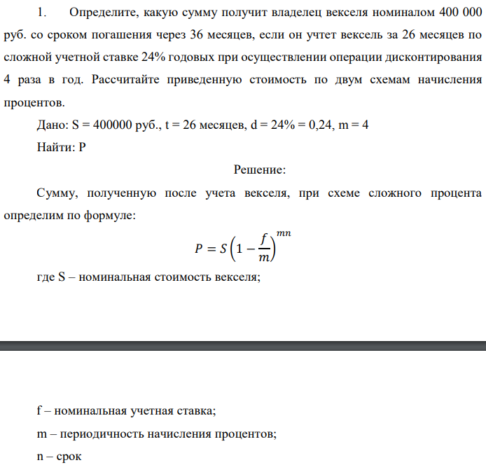 Определите, какую сумму получит владелец векселя номиналом 400 000 руб. со сроком погашения через 36 месяцев, если он учтет вексель за 26 месяцев по сложной учетной ставке 24% годовых при осуществлении операции дисконтирования 4 раза в год. Рассчитайте приведенную стоимость по двум схемам начисления процентов. Дано: S = 400000 руб., t = 26 месяцев, d = 24% = 0,24, m = 4 Найти: P