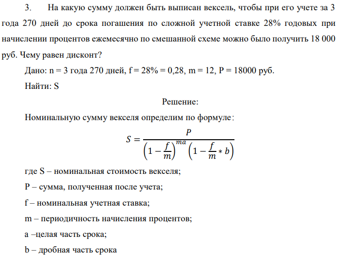 На какую сумму должен быть выписан вексель, чтобы при его учете за 3 года 270 дней до срока погашения по сложной учетной ставке 28% годовых при начислении процентов ежемесячно по смешанной схеме можно было получить 18 000 руб. Чему равен дисконт? Дано: n = 3 года 270 дней, f = 28% = 0,28, m = 12, P = 18000 руб. Найти: S 