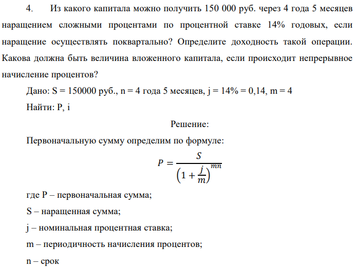 Из какого капитала можно получить 150 000 руб. через 4 года 5 месяцев наращением сложными процентами по процентной ставке 14% годовых, если наращение осуществлять поквартально? Определите доходность такой операции. Какова должна быть величина вложенного капитала, если происходит непрерывное начисление процентов? Дано: S = 150000 руб., n = 4 года 5 месяцев, j = 14% = 0,14, m = 4 Найти: P, i 