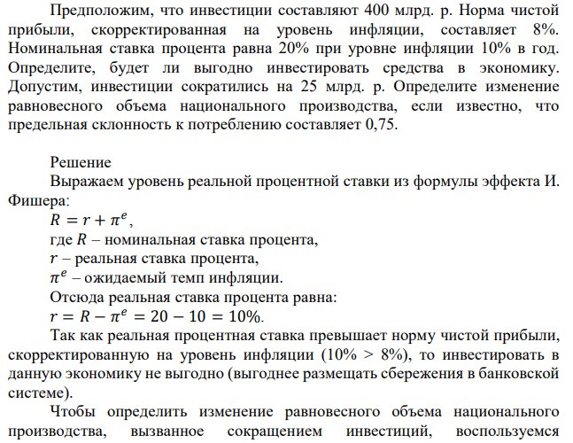 Предположим, что инвестиции составляют 400 млрд. р. Норма чистой прибыли, скорректированная на уровень инфляции, составляет 8%. Номинальная ставка процента равна 20% при уровне инфляции 10% в год. Определите, будет ли выгодно инвестировать средства в экономику. Допустим, инвестиции сократились на 25 млрд. р. Определите изменение равновесного объема национального производства, если известно, что предельная склонность к потреблению составляет 0,75. 