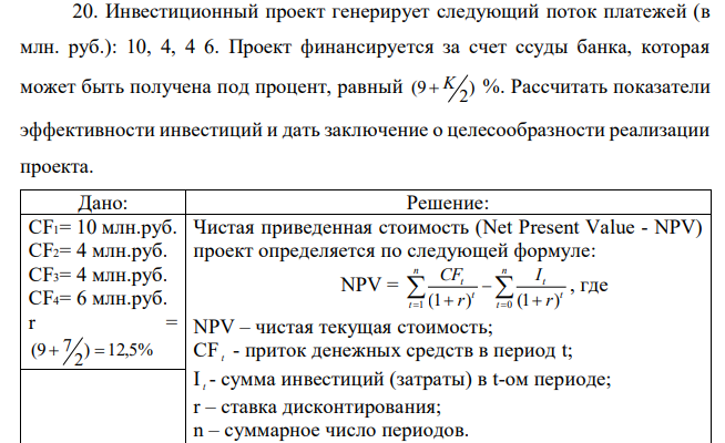 Инвестиционный проект генерирует следующий поток платежей (в млн. руб.): 10, 4, 4 6. Проект финансируется за счет ссуды банка, которая может быть получена под процент, равный ) 2 (9  K %. Рассчитать показатели эффективности инвестиций и дать заключение о целесообразности реализации проекта. 