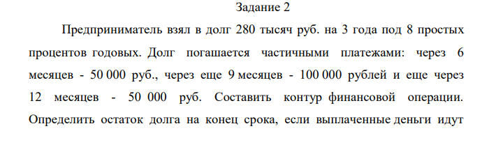 Предприниматель взял в долг 280 тысяч руб. на 3 года под 8 простых процентов годовых. Долг погашается частичными платежами: через 6 месяцев - 50 000 руб., через еще 9 месяцев - 100 000 рублей и еще через 12 месяцев - 50 000 руб. Составить контур финансовой операции. Определить остаток долга на конец срока, если выплаченные деньги идут  на погашение долга с процентами, а на остаток вновь начисляется простой процент по ставке 8%. 