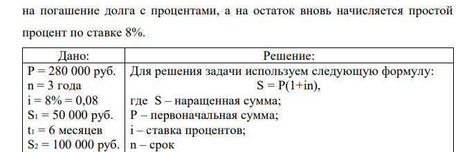 Предприниматель взял в долг 280 тысяч руб. на 3 года под 8 простых процентов годовых. Долг погашается частичными платежами: через 6 месяцев - 50 000 руб., через еще 9 месяцев - 100 000 рублей и еще через 12 месяцев - 50 000 руб. Составить контур финансовой операции. Определить остаток долга на конец срока, если выплаченные деньги идут  на погашение долга с процентами, а на остаток вновь начисляется простой процент по ставке 8%. 