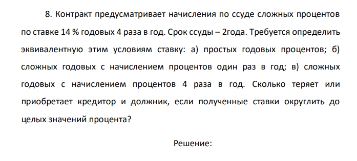  Контракт предусматривает начисления по ссуде сложных процентов по ставке 14 % годовых 4 раза в год. Срок ссуды – 2года. Требуется определить эквивалентную этим условиям ставку: а) простых годовых процентов; б) сложных годовых с начислением процентов один раз в год; в) сложных годовых с начислением процентов 4 раза в год. Сколько теряет или приобретает кредитор и должник, если полученные ставки округлить до целых значений процента? 