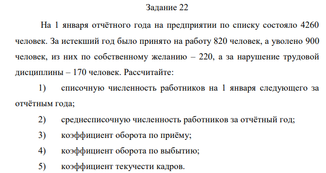 На 1 января отчётного года на предприятии по списку состояло 4260 человек. За истекший год было принято на работу 820 человек, а уволено 900 человек, из них по собственному желанию – 220, а за нарушение трудовой дисциплины – 170 человек. Рассчитайте: 1) списочную численность работников на 1 января следующего за отчётным года; 2) среднесписочную численность работников за отчётный год; 3) коэффициент оборота по приёму; 4) коэффициент оборота по выбытию; 5) коэффициент текучести кадров. 