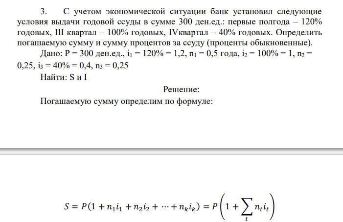  С учетом экономической ситуации банк установил следующие условия выдачи годовой ссуды в сумме 300 ден.ед.: первые полгода – 120% годовых, III квартал – 100% годовых, IVквартал – 40% годовых. Определить погашаемую сумму и сумму процентов за ссуду (проценты обыкновенные). 