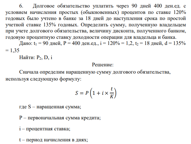  Долговое обязательство уплатить через 90 дней 400 ден.ед. с условием начисления простых (обыкновенных) процентов по ставке 120% годовых было учтено в банке за 18 дней до наступления срока по простой учетной ставке 135% годовых. Определить сумму, полученную владельцем при учете долгового обязательства, величину дисконта, полученного банком, годовую процентную ставку доходности операции для владельца и банка.  