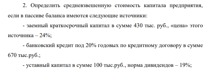 Определить средневзвешенную стоимость капитала предприятия, если в пассиве баланса имеются следующие источники: - заемный краткосрочный капитал в сумме 430 тыс. руб., «цена» этого источника – 24%; - банковский кредит под 20% годовых по кредитному договору в сумме 670 тыс.руб.; - уставный капитал в сумме 100 тыс.руб., норма дивидендов – 19%; - нераспределенная прибыль – 2 500 тыс.руб.; - облигационный заем на срок 3 года под 25% годовых. Цена реализации облигаций 4 700 тыс. руб., расходы по реализации составили 8% от номинала.