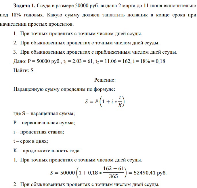 Ссуда в размере 50000 руб. выдана 2 марта до 11 июня включительно под 18% годовых. Какую сумму должен заплатить должник в конце срока при начислении простых процентов. 1. При точных процентах с точным числом дней ссуды. 2. При обыкновенных процентах с точным числом дней ссуды. 3. При обыкновенных процентах с приближенным числом дней ссуды. Дано: P = 50000 руб., t1 = 2.03 = 61, t2 = 11.06 = 162, i = 18% = 0,18 Найти: S 