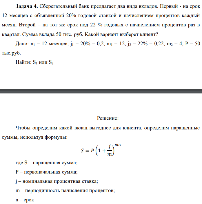 Сберегательный банк предлагает два вида вкладов. Первый - на срок 12 месяцев с объявленной 20% годовой ставкой и начислением процентов каждый месяц. Второй – на тот же срок под 22 % годовых с начислением процентов раз в квартал. Сумма вклада 50 тыс. руб. Какой вариант выберет клиент? Дано: n1 = 12 месяцев, j1 = 20% = 0,2, m1 = 12, j2 = 22% = 0,22, m2 = 4, P = 50 тыс.руб. Найти: S1 или S2 