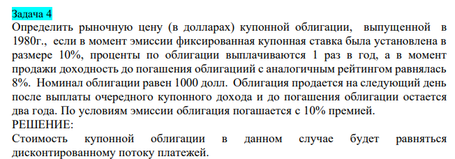Определить рыночную цену (в долларах) купонной облигации, выпущенной в 1980г., если в момент эмиссии фиксированная купонная ставка была установлена в размере 10%, проценты по облигации выплачиваются 1 раз в год, а в момент продажи доходность до погашения облигациий с аналогичным рейтингом равнялась 8%. Номинал облигации равен 1000 долл. Облигация продается на следующий день после выплаты очередного купонного дохода и до погашения облигации остается два года. По условиям эмиссии облигация погашается с 10% премией.