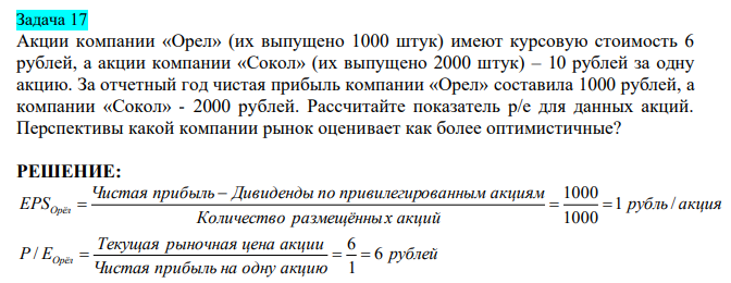  Акции компании «Орел» (их выпущено 1000 штук) имеют курсовую стоимость 6 рублей, а акции компании «Сокол» (их выпущено 2000 штук) – 10 рублей за одну акцию. За отчетный год чистая прибыль компании «Орел» составила 1000 рублей, а компании «Сокол» - 2000 рублей. Рассчитайте показатель р/е для данных акций. Перспективы какой компании рынок оценивает как более оптимистичные? 