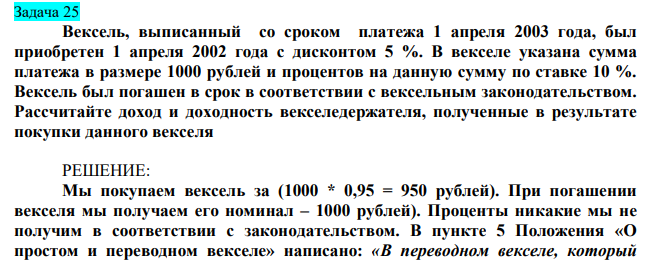  Вексель, выписанный со сроком платежа 1 апреля 2003 года, был приобретен 1 апреля 2002 года с дисконтом 5 %. В векселе указана сумма платежа в размере 1000 рублей и процентов на данную сумму по ставке 10 %. Вексель был погашен в срок в соответствии с вексельным законодательством. Рассчитайте доход и доходность векселедержателя, полученные в результате покупки данного векселя 