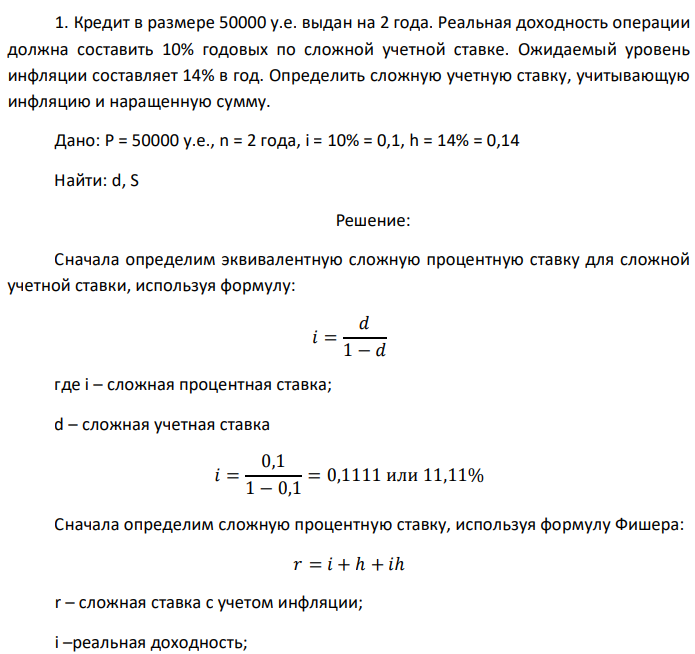 Кредит в размере 50000 у.е. выдан на 2 года. Реальная доходность операции должна составить 10% годовых по сложной учетной ставке. Ожидаемый уровень инфляции составляет 14% в год. Определить сложную учетную ставку, учитывающую инфляцию и наращенную сумму. Дано: P = 50000 у.е., n = 2 года, i = 10% = 0,1, h = 14% = 0,14 Найти: d, S 