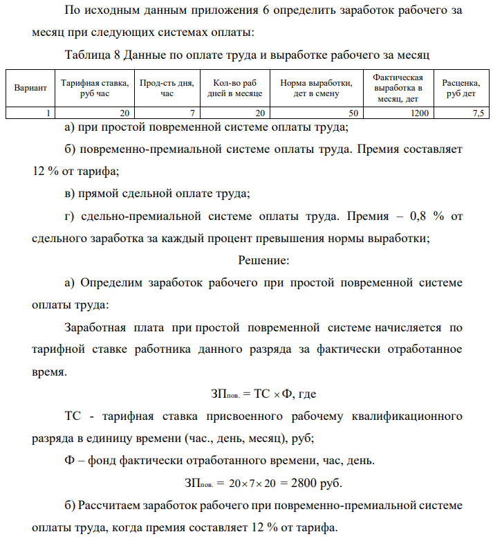 По исходным данным приложения 6 определить заработок рабочего за месяц при следующих системах оплаты: Таблица 8 Данные по оплате труда и выработке рабочего за месяц Вариант Тарифная ставка, руб час Прод-сть дня, час Кол-во раб дней в месяце Норма выработки, дет в смену Фактическая выработка в месяц, дет Расценка, руб дет 1 20 7 20 50 1200 7,5 а) при простой повременной системе оплаты труда; б) повременно-премиальной системе оплаты труда. Премия составляет 12 % от тарифа; в) прямой сдельной оплате труда; г) сдельно-премиальной системе оплаты труда. Премия – 0,8 % от сдельного заработка за каждый процент превышения нормы выработки;  