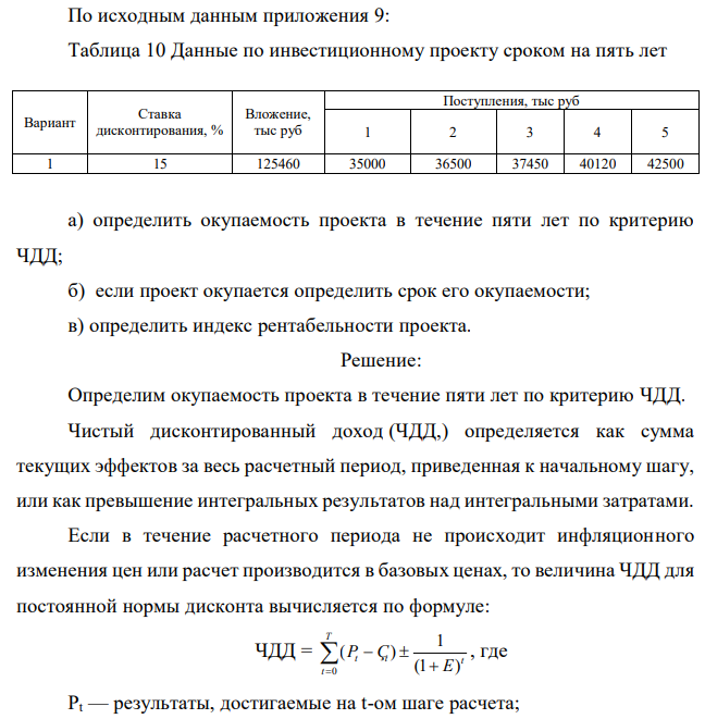 По исходным данным приложения 9: Таблица 10 Данные по инвестиционному проекту сроком на пять лет Вариант Ставка дисконтирования, % Вложение, тыс руб Поступления, тыс руб 1 2 3 4 5 1 15 125460 35000 36500 37450 40120 42500 а) определить окупаемость проекта в течение пяти лет по критерию ЧДД; б) если проект окупается определить срок его окупаемости; в) определить индекс рентабельности проекта. 