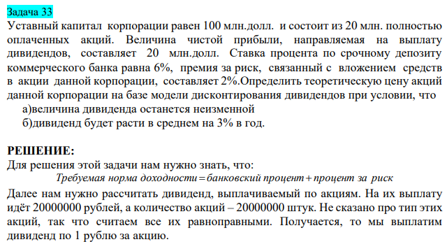  Уставный капитал корпорации равен 100 млн.долл. и состоит из 20 млн. полностью оплаченных акций. Величина чистой прибыли, направляемая на выплату дивидендов, составляет 20 млн.долл. Ставка процента по срочному депозиту коммерческого банка равна 6%, премия за риск, связанный с вложением средств в акции данной корпорации, составляет 2%.Определить теоретическую цену акций данной корпорации на базе модели дисконтирования дивидендов при условии, что  а)величина дивиденда останется неизменной  б)дивиденд будет расти в среднем на 3% в год. 