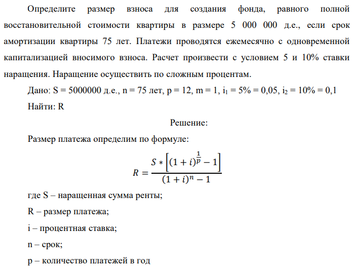 Определите размер взноса для создания фонда, равного полной восстановительной стоимости квартиры в размере 5 000 000 д.е., если срок амортизации квартиры 75 лет. Платежи проводятся ежемесячно с одновременной капитализацией вносимого взноса. Расчет произвести с условием 5 и 10% ставки наращения. Наращение осуществить по сложным процентам. Дано: S = 5000000 д.е., n = 75 лет, p = 12, m = 1, i1 = 5% = 0,05, i2 = 10% = 0,1 Найти: R 