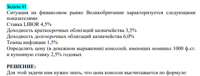  Ситуация на финансовом рынке Великобритании характеризуется следующими показателями: Ставка LIBOR 4,5% Доходность краткосрочных облигаций казначейства 3,5% Доходность долгосрочных облигаций казначейства 6,0% Темпы инфляции 1,5% Определить цену (в денежном выражении) консолей, имеющих номинал 1000 ф.ст. и купонную ставку 2,5% годовых 