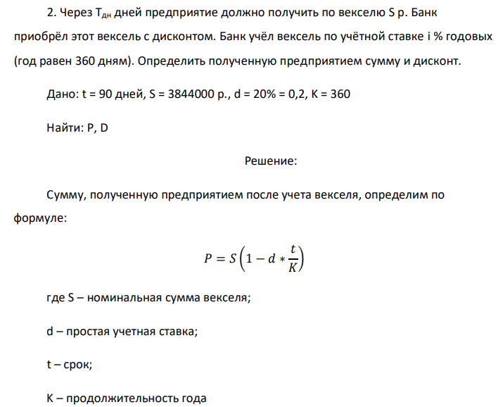 Через Тдн дней предприятие должно получить по векселю S р. Банк приобрёл этот вексель с дисконтом. Банк учёл вексель по учётной ставке i % годовых (год равен 360 дням). Определить полученную предприятием сумму и дисконт. Дано: t = 90 дней, S = 3844000 р., d = 20% = 0,2, K = 360 Найти: P, D