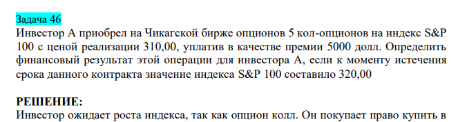  Инвестор А приобрел на Чикагской бирже опционов 5 кол-опционов на индекс S&P 100 с ценой реализации 310,00, уплатив в качестве премии 5000 долл. Определить финансовый результат этой операции для инвестора А, если к моменту истечения срока данного контракта значение индекса S&P 100 составило 320,00 