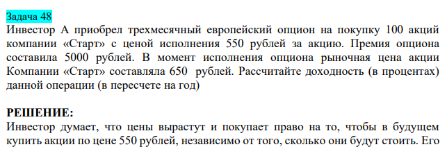  Инвестор А приобрел трехмесячный европейский опцион на покупку 100 акций компании «Старт» с ценой исполнения 550 рублей за акцию. Премия опциона составила 5000 рублей. В момент исполнения опциона рыночная цена акции Компании «Старт» составляла 650 рублей. Рассчитайте доходность (в процентах) данной операции (в пересчете на год) 